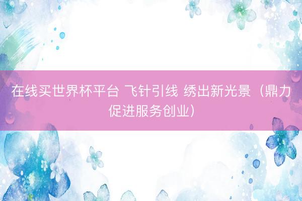 在线买世界杯平台 飞针引线 绣出新光景（鼎力促进服务创业）