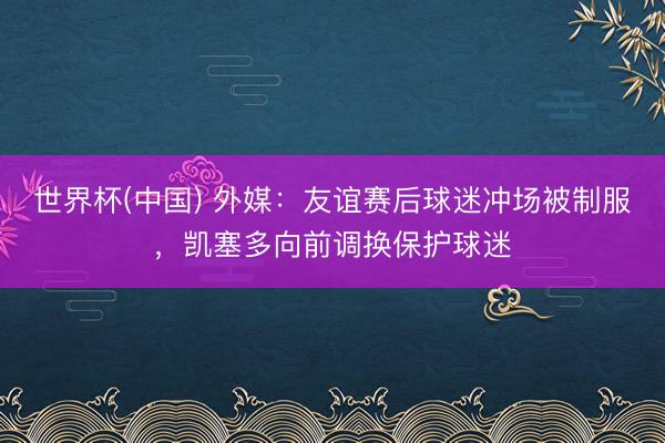 世界杯(中国) 外媒:友谊赛后球迷冲场被制服,凯塞多向前调换保护球迷