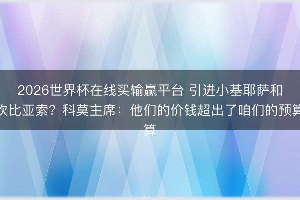 2026世界杯在线买输赢平台 引进小基耶萨和坎比亚索?科莫主席:他们的价钱超出了咱们的预算