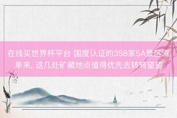 在线买世界杯平台 国度认证的358家5A景区清单来， 这几处矿藏地点值得优先去转转望望