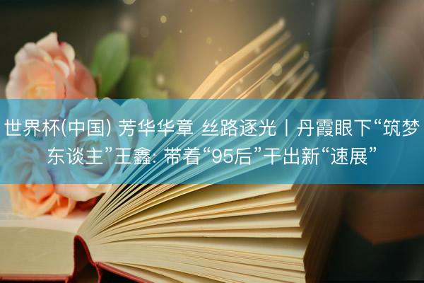 世界杯(中国) 芳华华章 丝路逐光丨丹霞眼下“筑梦东谈主”王鑫: 带着“95后”干出新“速展”