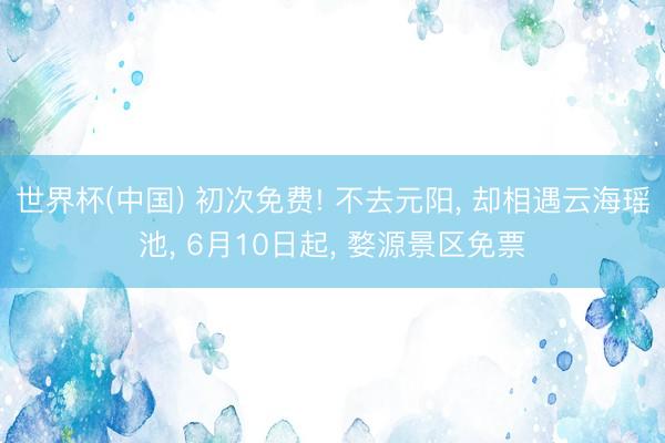 世界杯(中国) 初次免费! 不去元阳， 却相遇云海瑶池， 6月10日起， 婺源景区免票