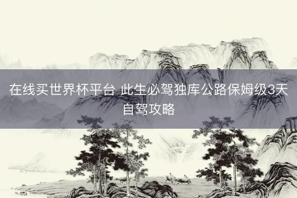 在线买世界杯平台 此生必驾独库公路保姆级3天自驾攻略