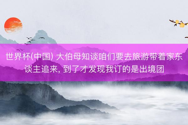 世界杯(中国) 大伯母知谈咱们要去旅游带着家东谈主追来， 到了才发现我订的是出境团