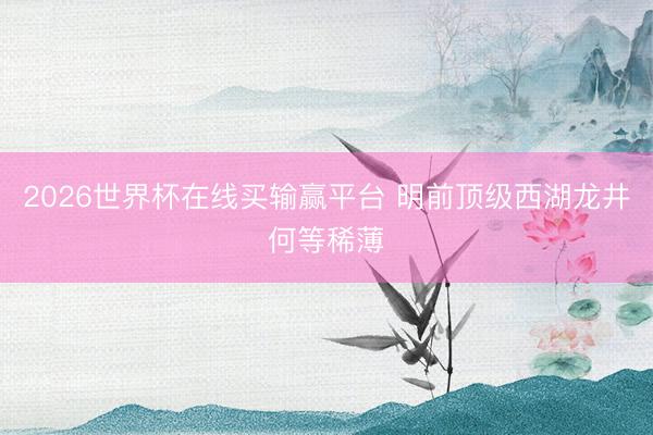 2026世界杯在线买输赢平台 明前顶级西湖龙井何等稀薄