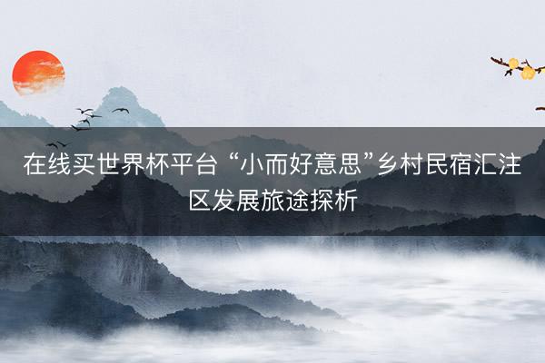 在线买世界杯平台 “小而好意思”乡村民宿汇注区发展旅途探析