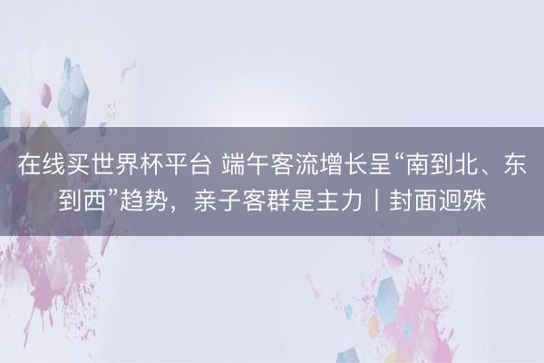在线买世界杯平台 端午客流增长呈“南到北、东到西”趋势,亲子客群是主力丨封面迥殊