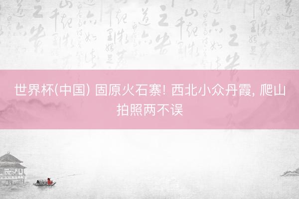 世界杯(中国) 固原火石寨! 西北小众丹霞， 爬山拍照两不误