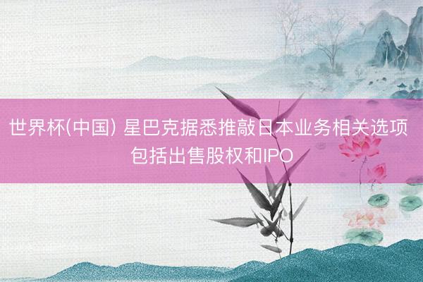世界杯(中国) 星巴克据悉推敲日本业务相关选项 包括出售股权和IPO