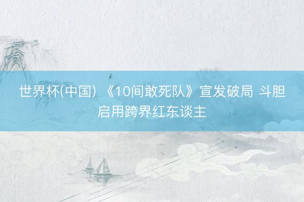 世界杯(中国) 《10间敢死队》宣发破局 斗胆启用跨界红东谈主
