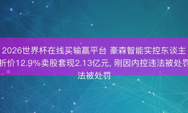 2026世界杯在线买输赢平台 豪森智能实控东谈主折价12.9%卖股套现2.13亿元， 刚因内控违法被处罚