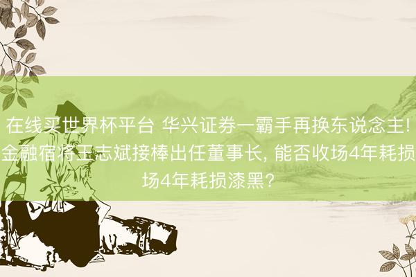 在线买世界杯平台 华兴证券一霸手再换东说念主! 32年金融宿将王志斌接棒出任董事长， 能否收场4年耗损漆黑?