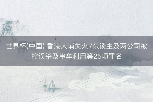 世界杯(中国) 香港大埔失火7东谈主及两公司被控误杀及串牟利用等25项罪名