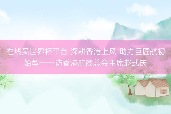 在线买世界杯平台 深耕香港上风 助力巨匠航初始型——访香港航商总会主席赵式庆