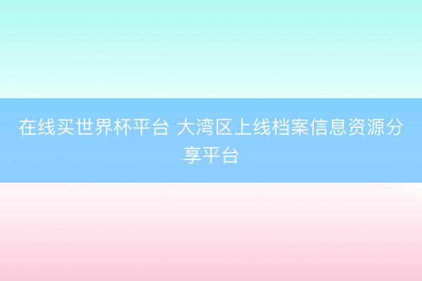 在线买世界杯平台 大湾区上线档案信息资源分享平台