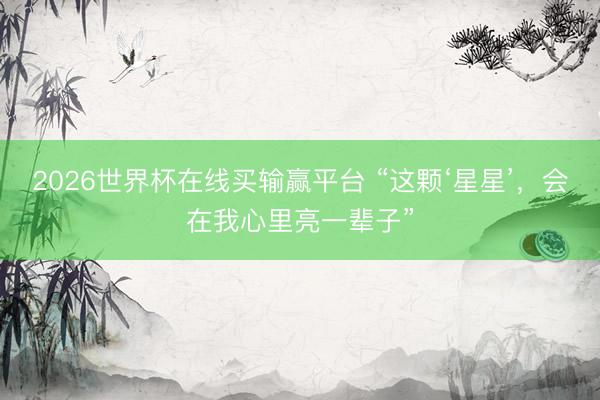 2026世界杯在线买输赢平台 “这颗‘星星’，会在我心里亮一辈子”