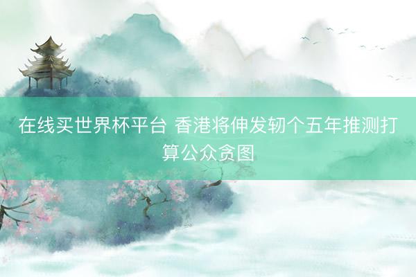 在线买世界杯平台 香港将伸发轫个五年推测打算公众贪图