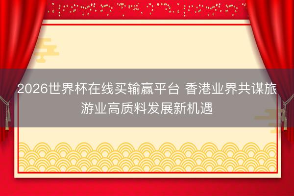 2026世界杯在线买输赢平台 香港业界共谋旅游业高质料发展新机遇