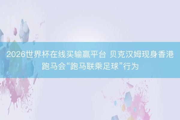 2026世界杯在线买输赢平台 贝克汉姆现身香港跑马会“跑马联乘足球”行为
