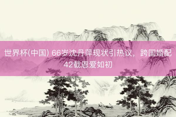 世界杯(中国) 66岁沈丹萍现状引热议，跨国婚配42载恩爱如初