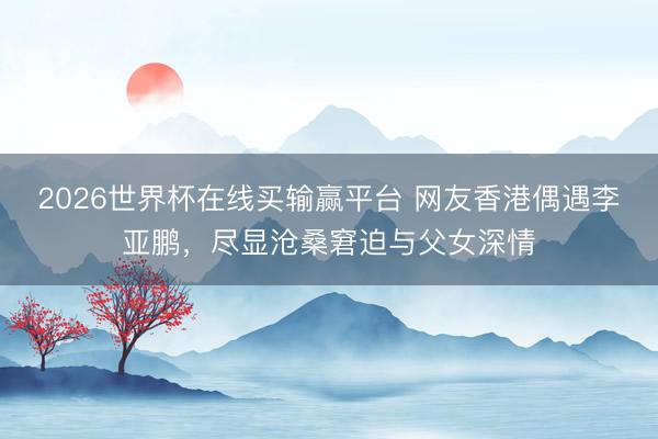 2026世界杯在线买输赢平台 网友香港偶遇李亚鹏，尽显沧桑窘迫与父女深情