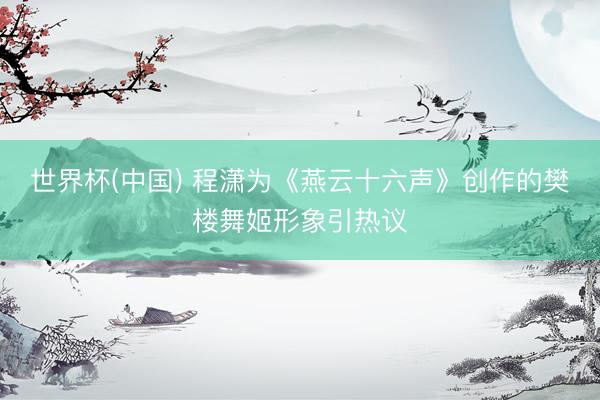 世界杯(中国) 程潇为《燕云十六声》创作的樊楼舞姬形象引热议
