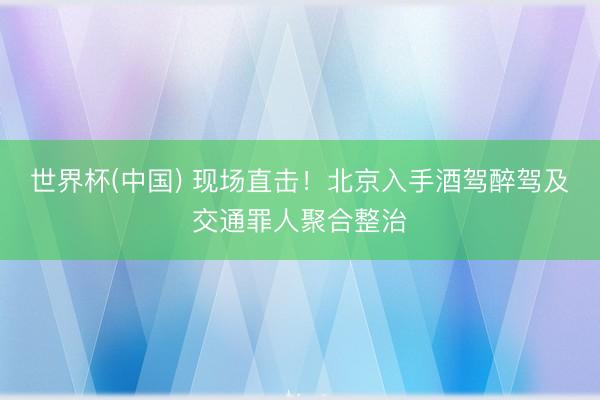 世界杯(中国) 现场直击！北京入手酒驾醉驾及交通罪人聚合整治
