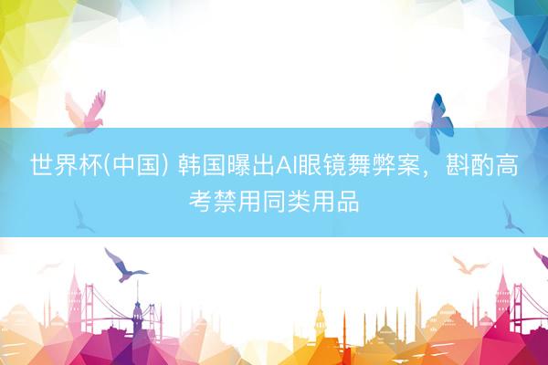世界杯(中国) 韩国曝出AI眼镜舞弊案，斟酌高考禁用同类用品