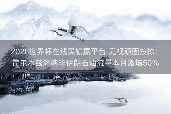 2026世界杯在线买输赢平台 无视顽固按捺! 霍尔木兹海峡非伊朗石油流量本月激增50%