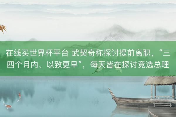 在线买世界杯平台 武契奇称探讨提前离职，“三四个月内、以致更早”，每天皆在探讨竞选总理