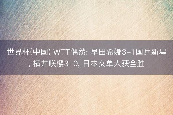 世界杯(中国) WTT偶然: 早田希娜3-1国乒新星， 横井咲樱3-0， 日本女单大获全胜