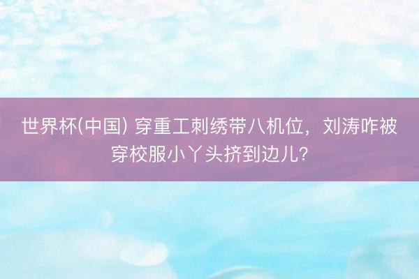 世界杯(中国) 穿重工刺绣带八机位，刘涛咋被穿校服小丫头挤到边儿？