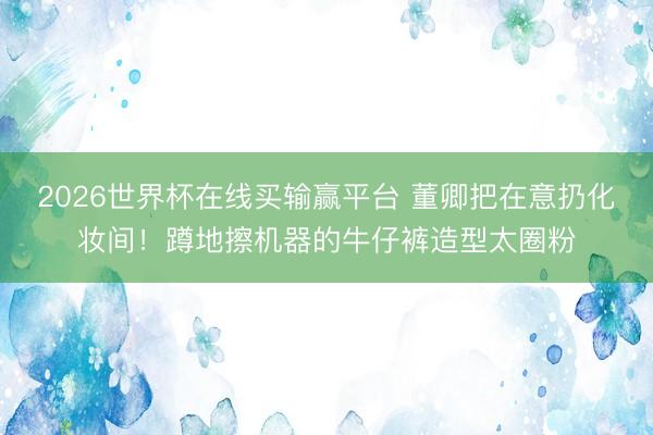 2026世界杯在线买输赢平台 董卿把在意扔化妆间!蹲地擦机器的牛仔裤造型太圈粉