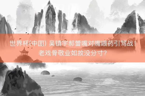 世界杯(中国) 吴镇宇郝蕾嘴对嘴喂药引骂战！老戏骨敬业如故没分寸？