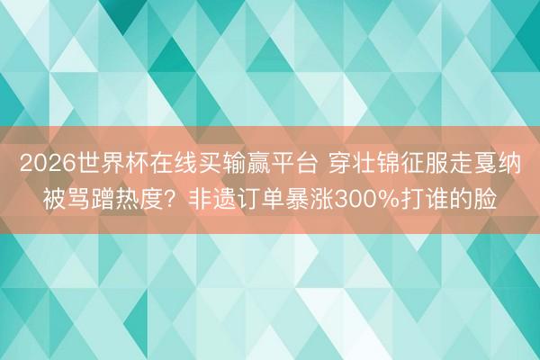 2026世界杯在线买输赢平台 穿壮锦征服走戛纳被骂蹭热度?非遗订单暴涨300%打谁的脸