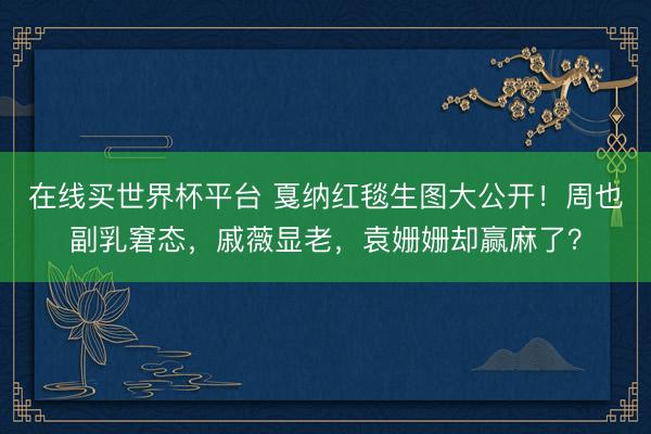 在线买世界杯平台 戛纳红毯生图大公开！周也副乳窘态，戚薇显老，袁姗姗却赢麻了？
