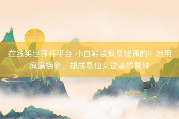 在线买世界杯平台 小白鞋装疯是被逼的？她用疯癫换命，却成易仙女逆袭的警钟