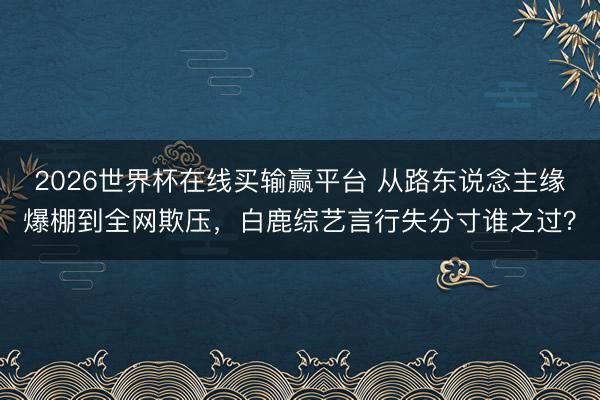 2026世界杯在线买输赢平台 从路东说念主缘爆棚到全网欺压，白鹿综艺言行失分寸谁之过？