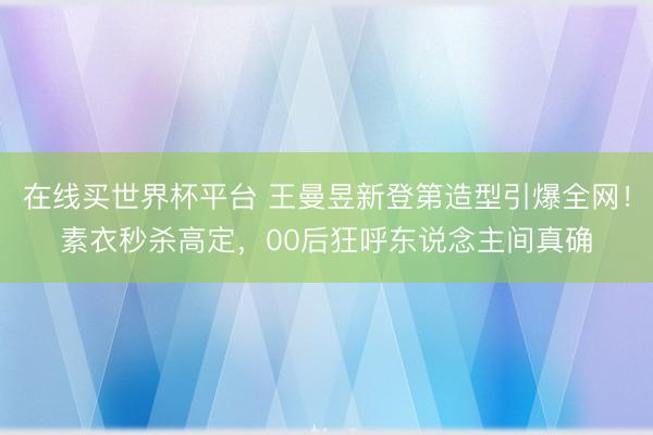 在线买世界杯平台 王曼昱新登第造型引爆全网!素衣秒杀高定,00后狂呼东说念主间真确