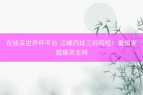 在线买世界杯平台 汪峰四娃三妈同框!重组家庭暖哭全网
