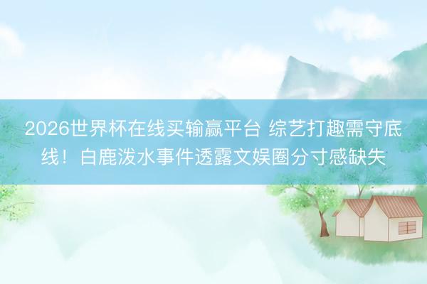 2026世界杯在线买输赢平台 综艺打趣需守底线！白鹿泼水事件透露文娱圈分寸感缺失