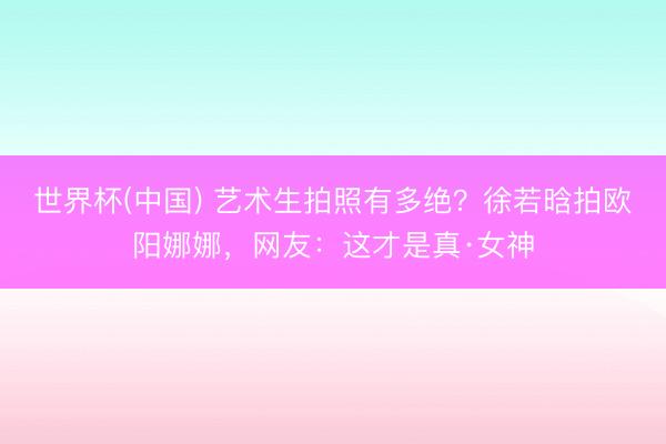 世界杯(中国) 艺术生拍照有多绝?徐若晗拍欧阳娜娜,网友:这才是真·女神