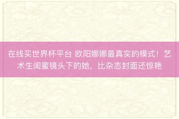 在线买世界杯平台 欧阳娜娜最真实的模式！艺术生闺蜜镜头下的她，比杂志封面还惊艳