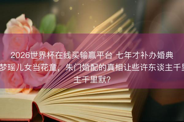 2026世界杯在线买输赢平台 七年才补办婚典！奚梦瑶儿女当花童，朱门婚配的真相让些许东谈主千里默？