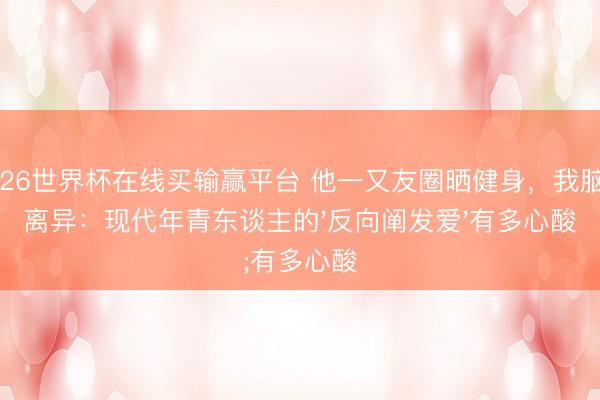 2026世界杯在线买输赢平台 他一又友圈晒健身，我脑补离异：现代年青东谈主的'反向阐发爱'有多心酸
