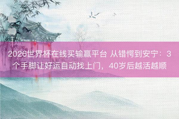 2026世界杯在线买输赢平台 从错愕到安宁：3个手脚让好运自动找上门，40岁后越活越顺