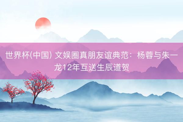 世界杯(中国) 文娱圈真朋友谊典范：杨蓉与朱一龙12年互送生辰道贺