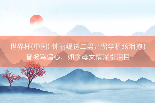 世界杯(中国) 钟丽缇送二男儿留学机场泪抱！曾被骂偏心，如今母女情深引泪目