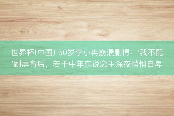 世界杯(中国) 50岁李小冉崩溃删博：'我不配'刷屏背后，若干中年东说念主深夜悄悄自卑
