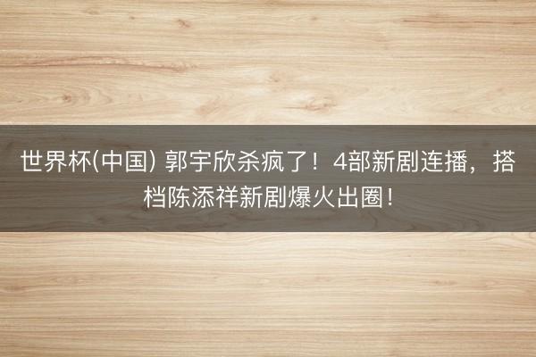 世界杯(中国) 郭宇欣杀疯了!4部新剧连播,搭档陈添祥新剧爆火出圈!